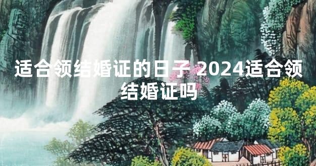 适合领结婚证的日子 2024适合领结婚证吗